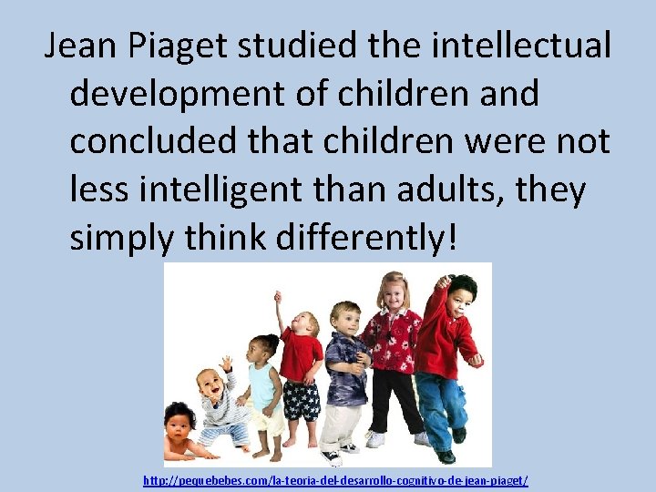 Jean Piaget studied the intellectual development of children and concluded that children were not