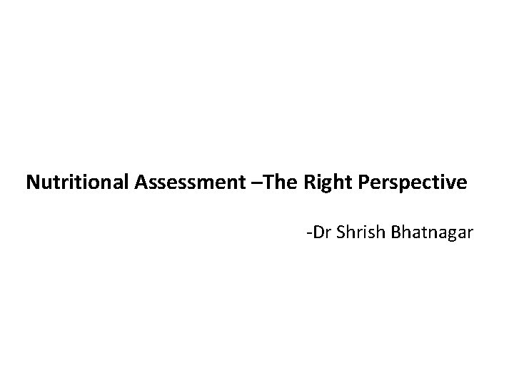 Nutritional Assessment –The Right Perspective -Dr Shrish Bhatnagar 