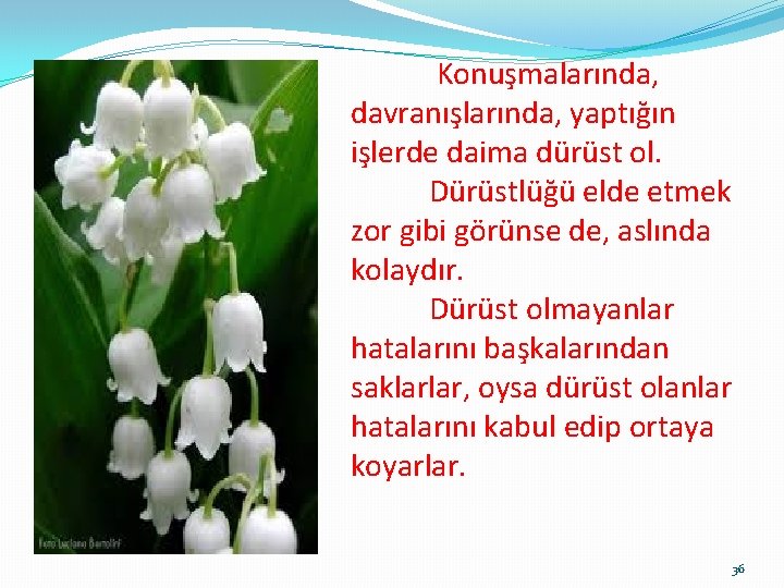 Konuşmalarında, davranışlarında, yaptığın işlerde daima dürüst ol. Dürüstlüğü elde etmek zor gibi görünse de,