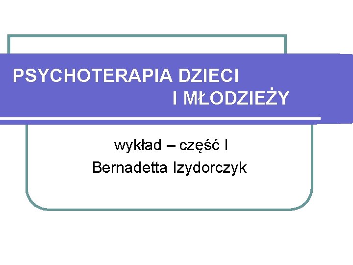 PSYCHOTERAPIA DZIECI I MŁODZIEŻY wykład – część I Bernadetta Izydorczyk 