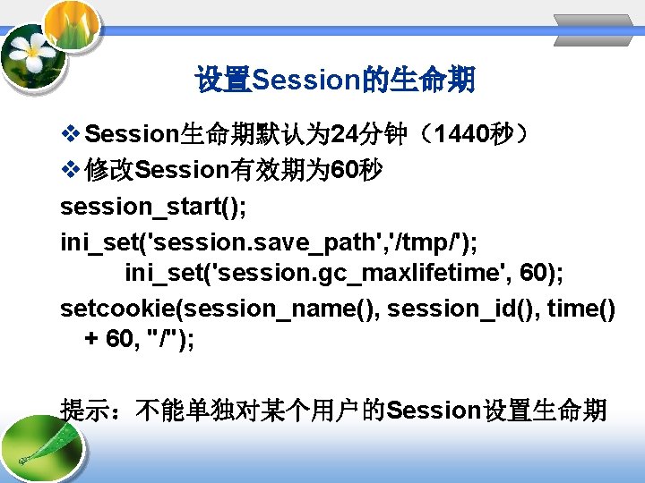 设置Session的生命期 v Session生命期默认为 24分钟(1440秒) v 修改Session有效期为 60秒 session_start(); ini_set('session. save_path', '/tmp/'); ini_set('session. gc_maxlifetime', 60); 设置Session的生命期 v Session生命期默认为 24分钟(1440秒) v 修改Session有效期为 60秒 session_start(); ini_set('session. save_path', '/tmp/'); ini_set('session. gc_maxlifetime', 60);
