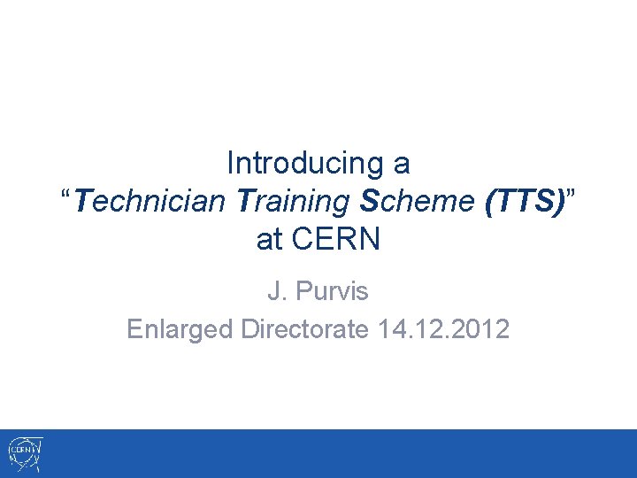 Introducing a “Technician Training Scheme (TTS)” at CERN J. Purvis Enlarged Directorate 14. 12.