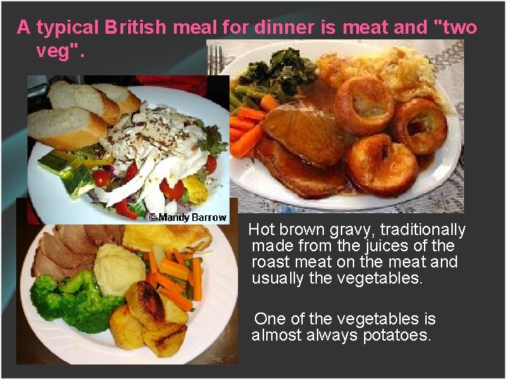 A typical British meal for dinner is meat and "two veg". Hot brown gravy,