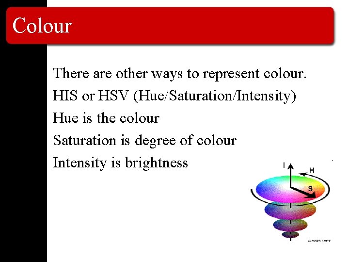 Colour There are other ways to represent colour. HIS or HSV (Hue/Saturation/Intensity) Hue is
