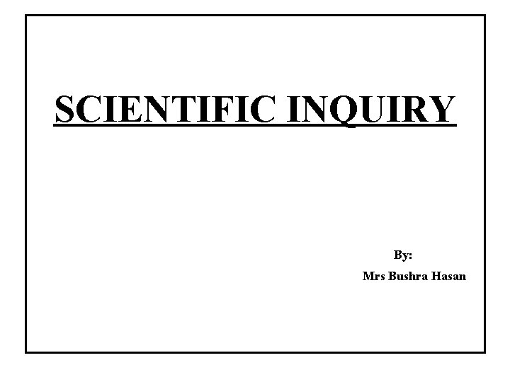 SCIENTIFIC INQUIRY By: Mrs Bushra Hasan 