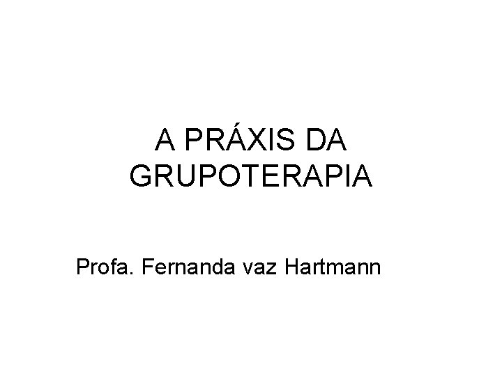 A PRÁXIS DA GRUPOTERAPIA Profa. Fernanda vaz Hartmann 