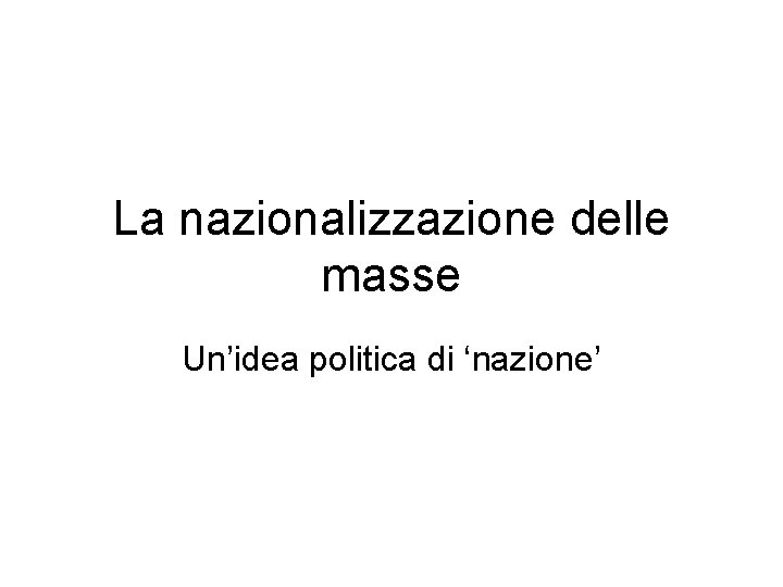 La nazionalizzazione delle masse Un’idea politica di ‘nazione’ 