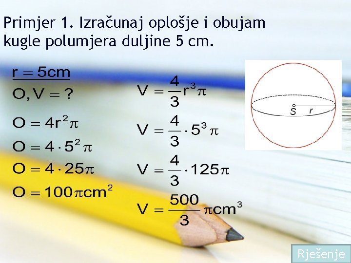 Primjer 1. Izračunaj oplošje i obujam kugle polumjera duljine 5 cm. Rješenje 