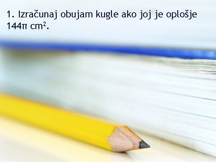 1. Izračunaj obujam kugle ako joj je oplošje 144π cm 2. 