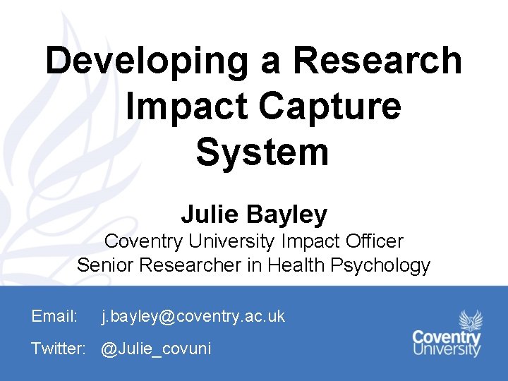 Developing a Research Impact Capture System Julie Bayley Coventry University Impact Officer Senior Researcher