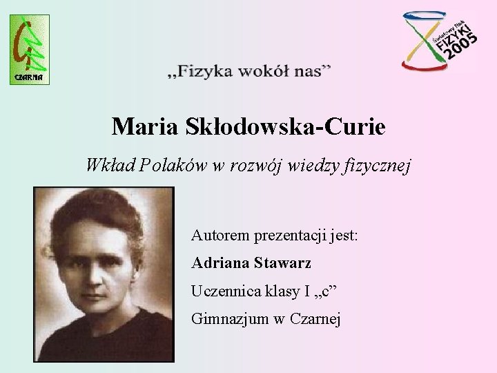 Maria Skłodowska-Curie Wkład Polaków w rozwój wiedzy fizycznej Autorem prezentacji jest: Adriana Stawarz Uczennica