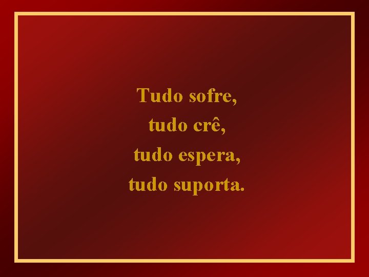 Tudo sofre, tudo crê, tudo espera, tudo suporta. 