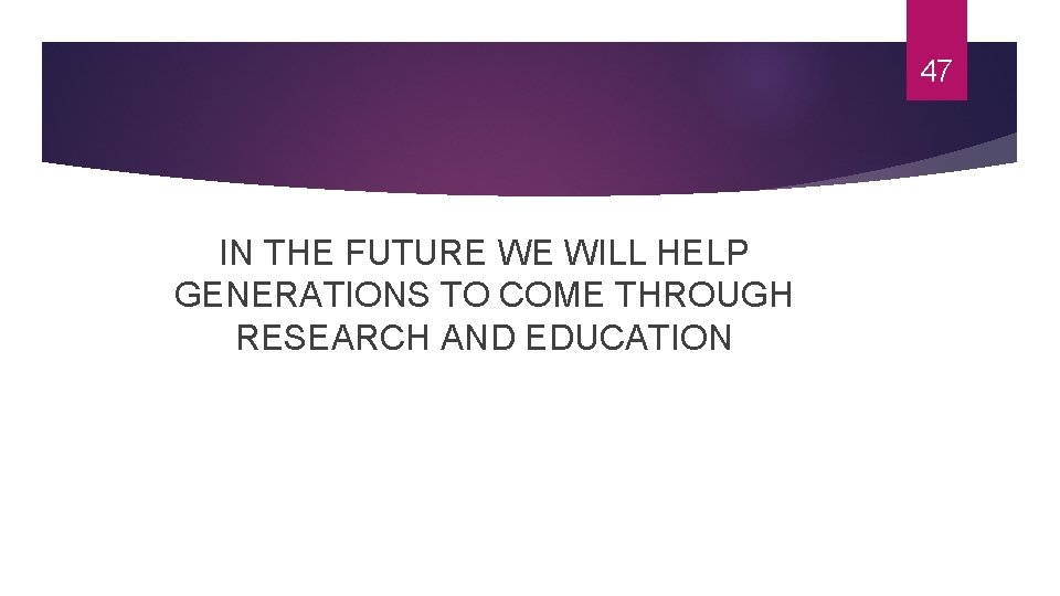 47 IN THE FUTURE WE WILL HELP GENERATIONS TO COME THROUGH RESEARCH AND EDUCATION