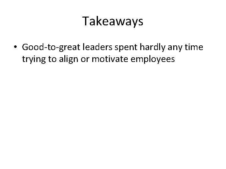 Takeaways • Good-to-great leaders spent hardly any time trying to align or motivate employees