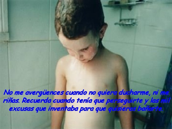 No me avergüences cuando no quiera ducharme, ni me riñas. Recuerda cuando tenía que