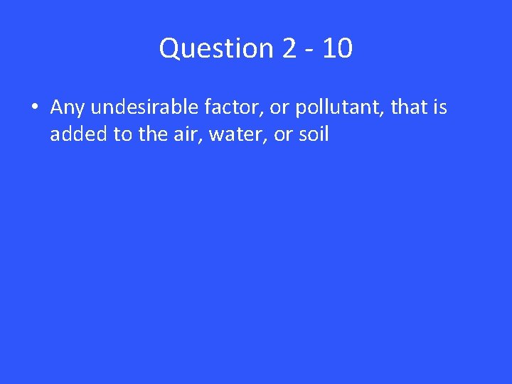 Question 2 - 10 • Any undesirable factor, or pollutant, that is added to
