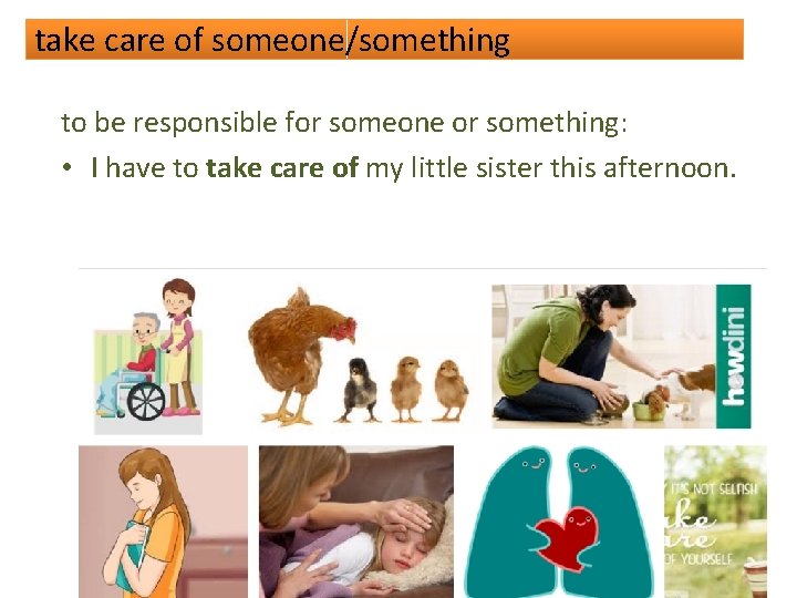 take care of someone/something to be responsible for someone or something: • I have