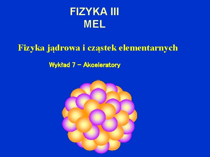 FIZYKA III MEL Fizyka jądrowa i cząstek elementarnych Wykład 7 – Akceleratory 