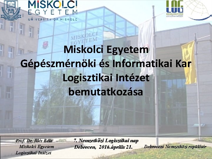 Miskolci Egyetem Gépészmérnöki és Informatikai Kar Logisztikai Intézet bemutatkozása Prof. Dr. Illés Béla Miskolci