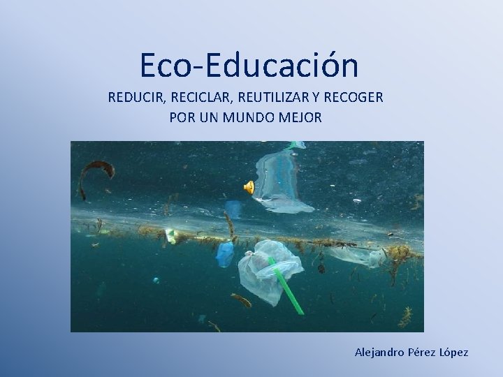 Eco-Educación REDUCIR, RECICLAR, REUTILIZAR Y RECOGER POR UN MUNDO MEJOR Alejandro Pérez López 