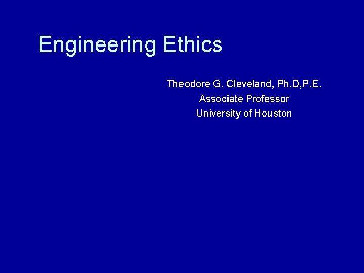 Engineering Ethics Theodore G. Cleveland, Ph. D, P. E. Associate Professor University of Houston