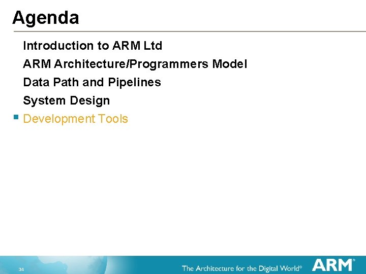 Agenda Introduction to ARM Ltd ARM Architecture/Programmers Model Data Path and Pipelines System Design