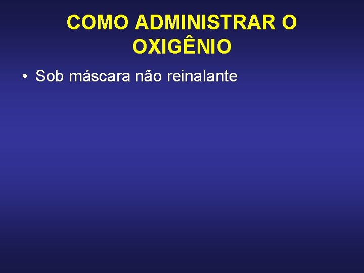 COMO ADMINISTRAR O OXIGÊNIO • Sob máscara não reinalante COMO ADMINISTRAR O OXIGÊNIO • Sob máscara não reinalante