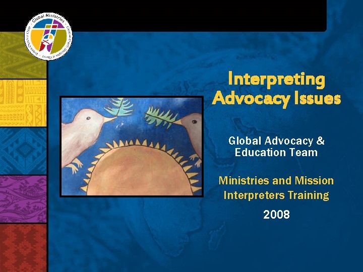 Interpreting Advocacy Issues Global Advocacy & Education Team Ministries and Mission Interpreters Training 2008