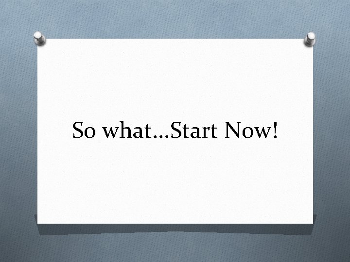 So what. . . Start Now! 
