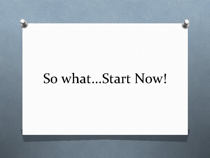 So what. . . Start Now! 