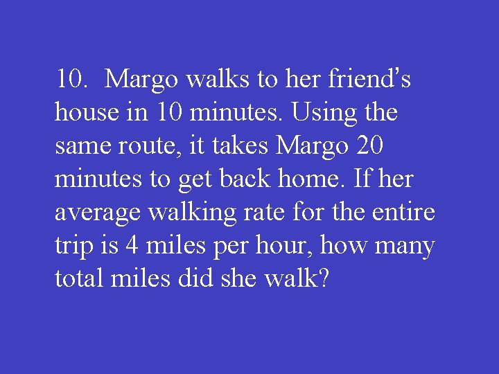 10. Margo walks to her friend’s house in 10 minutes. Using the same route,