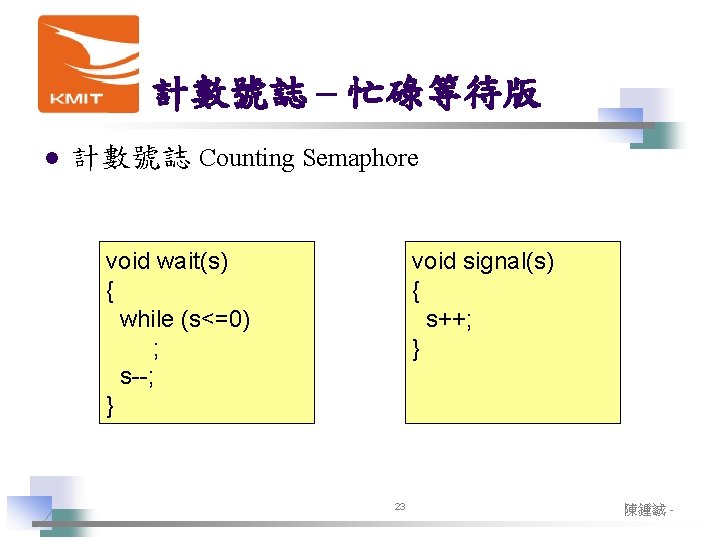 計數號誌 – 忙碌等待版 l 計數號誌 Counting Semaphore void wait(s) { while (s<=0) ; s--; 計數號誌 – 忙碌等待版 l 計數號誌 Counting Semaphore void wait(s) { while (s<=0) ; s--;
