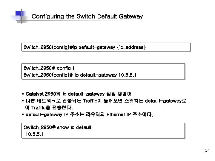 Configuring the Switch Default Gateway Switch_2950(config)#ip default-gateway {ip_address} Switch_2950# config t Switch_2950(config)# ip default-gateway Configuring the Switch Default Gateway Switch_2950(config)#ip default-gateway {ip_address} Switch_2950# config t Switch_2950(config)# ip default-gateway