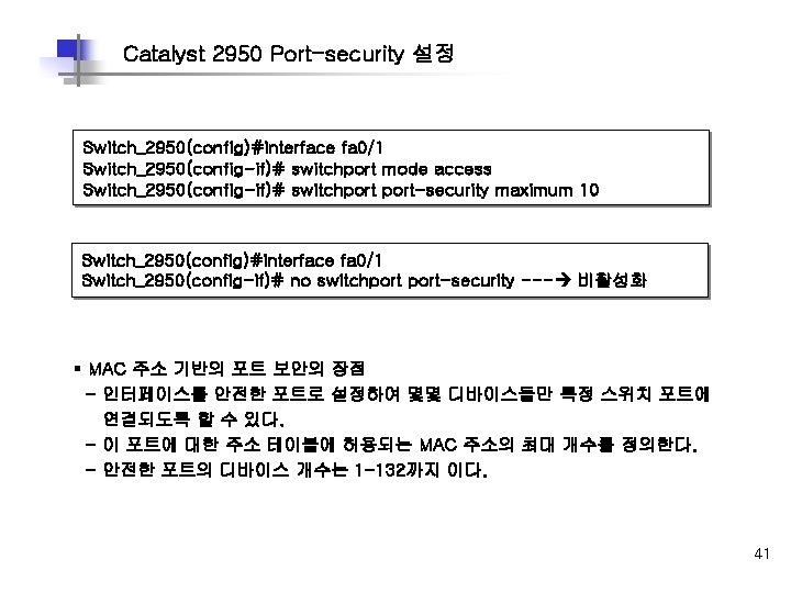 Catalyst 2950 Port-security 설정 Switch_2950(config)#interface fa 0/1 Switch_2950(config-if)# switchport mode access Switch_2950(config-if)# switchport-security maximum Catalyst 2950 Port-security 설정 Switch_2950(config)#interface fa 0/1 Switch_2950(config-if)# switchport mode access Switch_2950(config-if)# switchport-security maximum