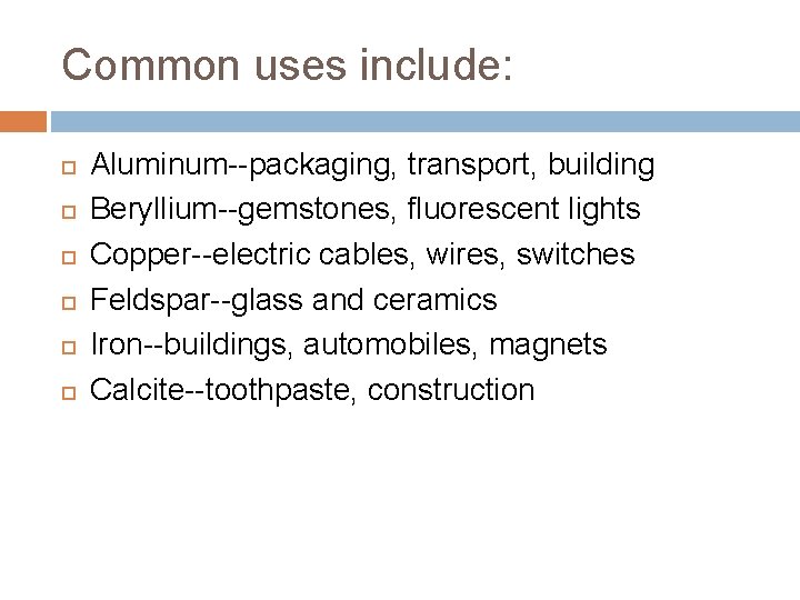 Common uses include: Aluminum--packaging, transport, building Beryllium--gemstones, fluorescent lights Copper--electric cables, wires, switches Feldspar--glass