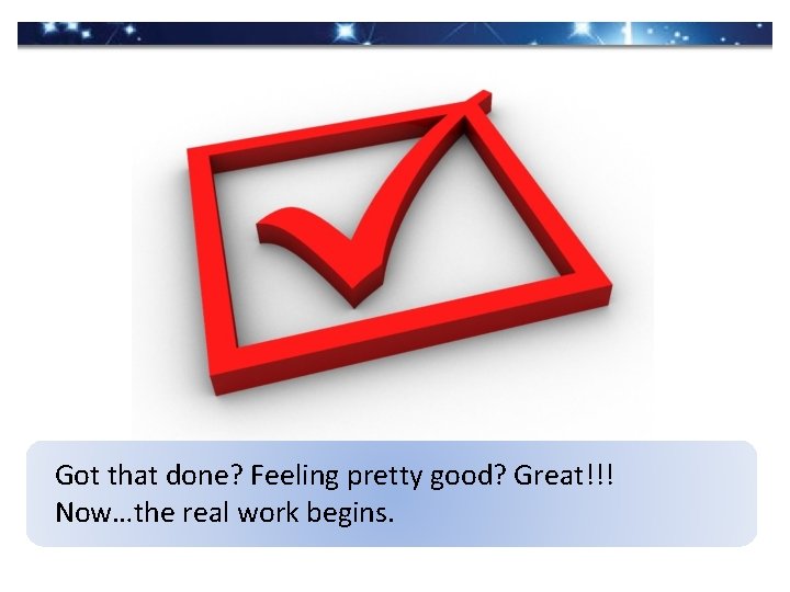 Got that done? Feeling pretty good? Great!!! Now…the real work begins. 