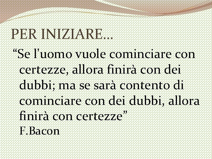 PER INIZIARE… “Se l'uomo vuole cominciare con certezze, allora finirà con dei dubbi; ma