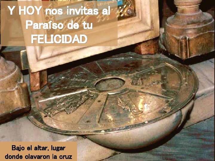 Y HOY nos invitas al Paraíso de tu FELICIDAD Bajo el altar, lugar donde