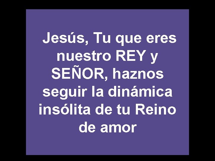 Jesús, Tu que eres nuestro REY y SEÑOR, haznos seguir la dinámica insólita de