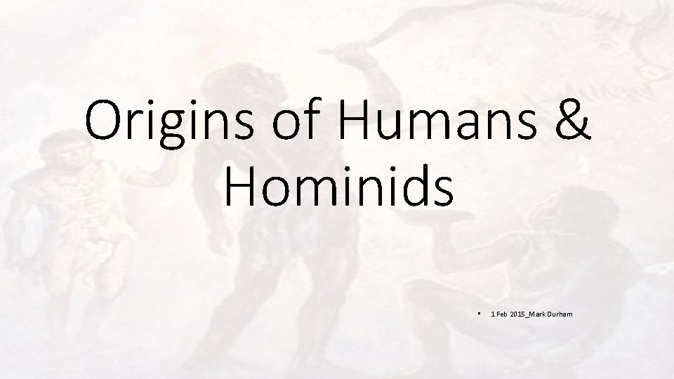 Origins of Humans & Hominids • 1 Feb 2015_Mark Durham 