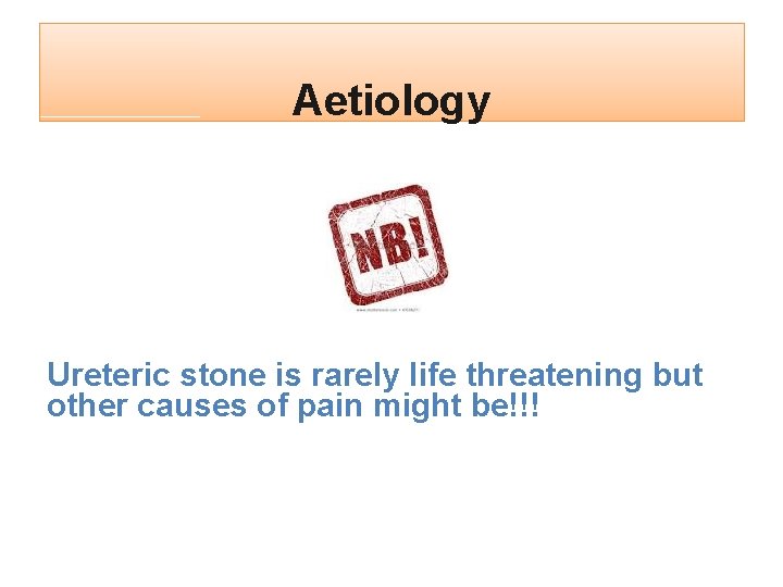 Aetiology Ureteric stone is rarely life threatening but other causes of pain might be!!!