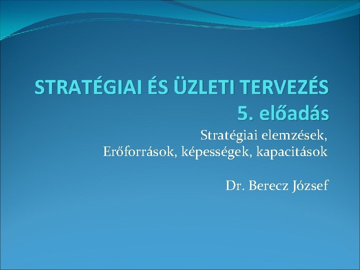 STRATÉGIAI ÉS ÜZLETI TERVEZÉS 5. előadás Stratégiai elemzések, Erőforrások, képességek, kapacitások Dr. Berecz József