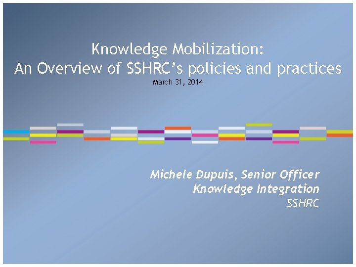 Knowledge Mobilization: An Overview of SSHRC’s policies and practices March 31, 2014 Michele Dupuis,