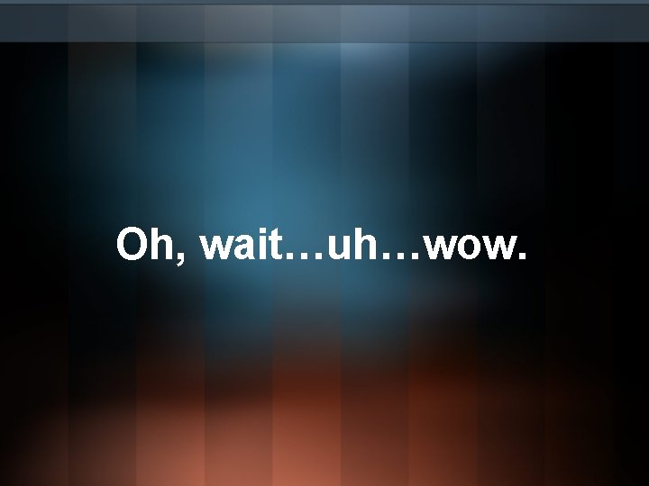 Oh, wait…uh…wow. Oh, wait…uh…wow.