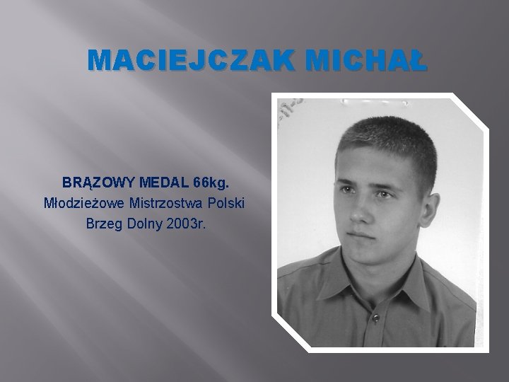 MACIEJCZAK MICHAŁ BRĄZOWY MEDAL 66 kg. Młodzieżowe Mistrzostwa Polski Brzeg Dolny 2003 r. MACIEJCZAK MICHAŁ BRĄZOWY MEDAL 66 kg. Młodzieżowe Mistrzostwa Polski Brzeg Dolny 2003 r.
