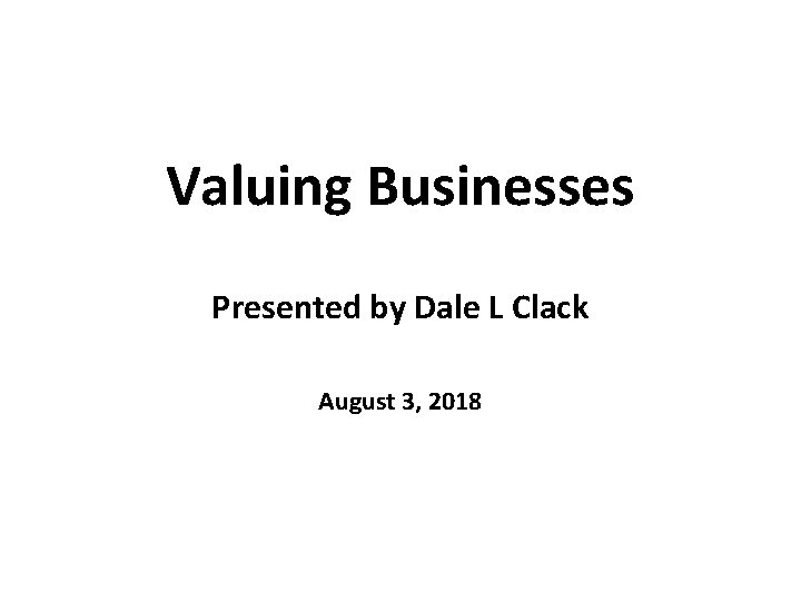 Valuing Businesses Presented by Dale L Clack August 3, 2018 