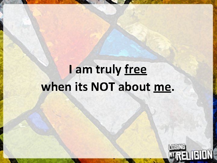 I am truly free when its NOT about me. 