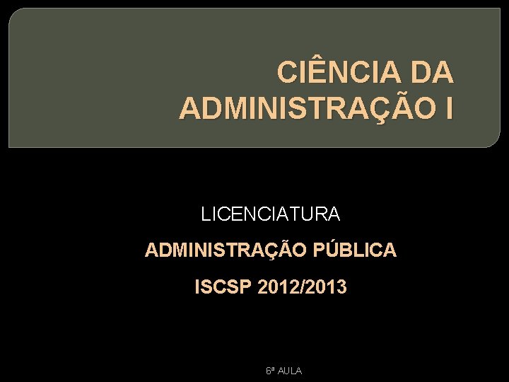 CIÊNCIA DA ADMINISTRAÇÃO I LICENCIATURA ADMINISTRAÇÃO PÚBLICA ISCSP 2012/2013 6ª AULA 