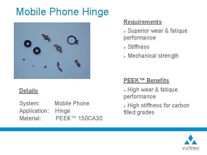 Mobile Phone Hinge Requirements Superior wear & fatique performance Ø Ø Stiffness Ø Mechanical