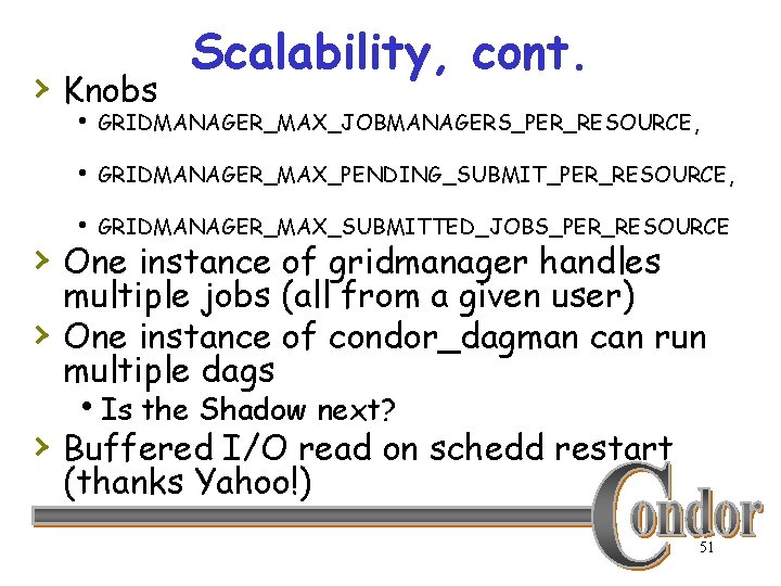 › Knobs Scalability, cont. h GRIDMANAGER_MAX_JOBMANAGERS_PER_RESOURCE, h GRIDMANAGER_MAX_PENDING_SUBMIT_PER_RESOURCE, h GRIDMANAGER_MAX_SUBMITTED_JOBS_PER_RESOURCE › One instance of